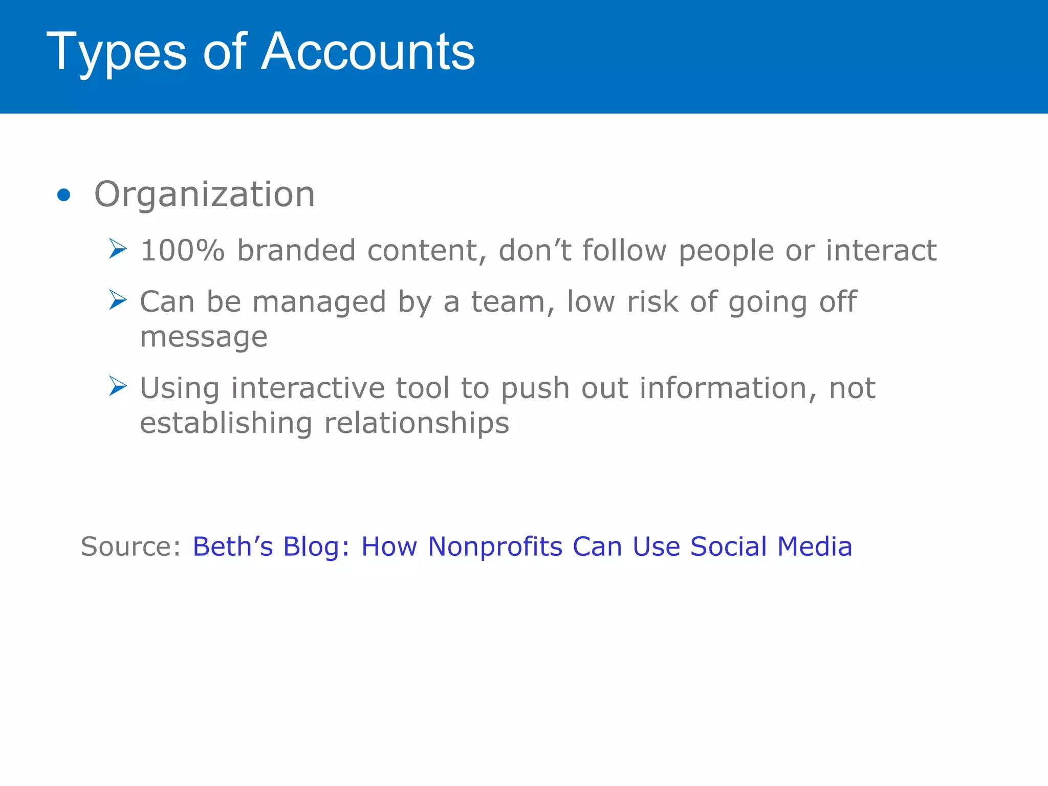 Types of Accounts

• Organization
   100% branded content, don’t follow people or interact
   Can be managed by a team, low risk of going off
    message
   Using interactive tool to push out information, not
    establishing relationships



 Source: Beth’s Blog: How Nonprofits Can Use Social Media
 