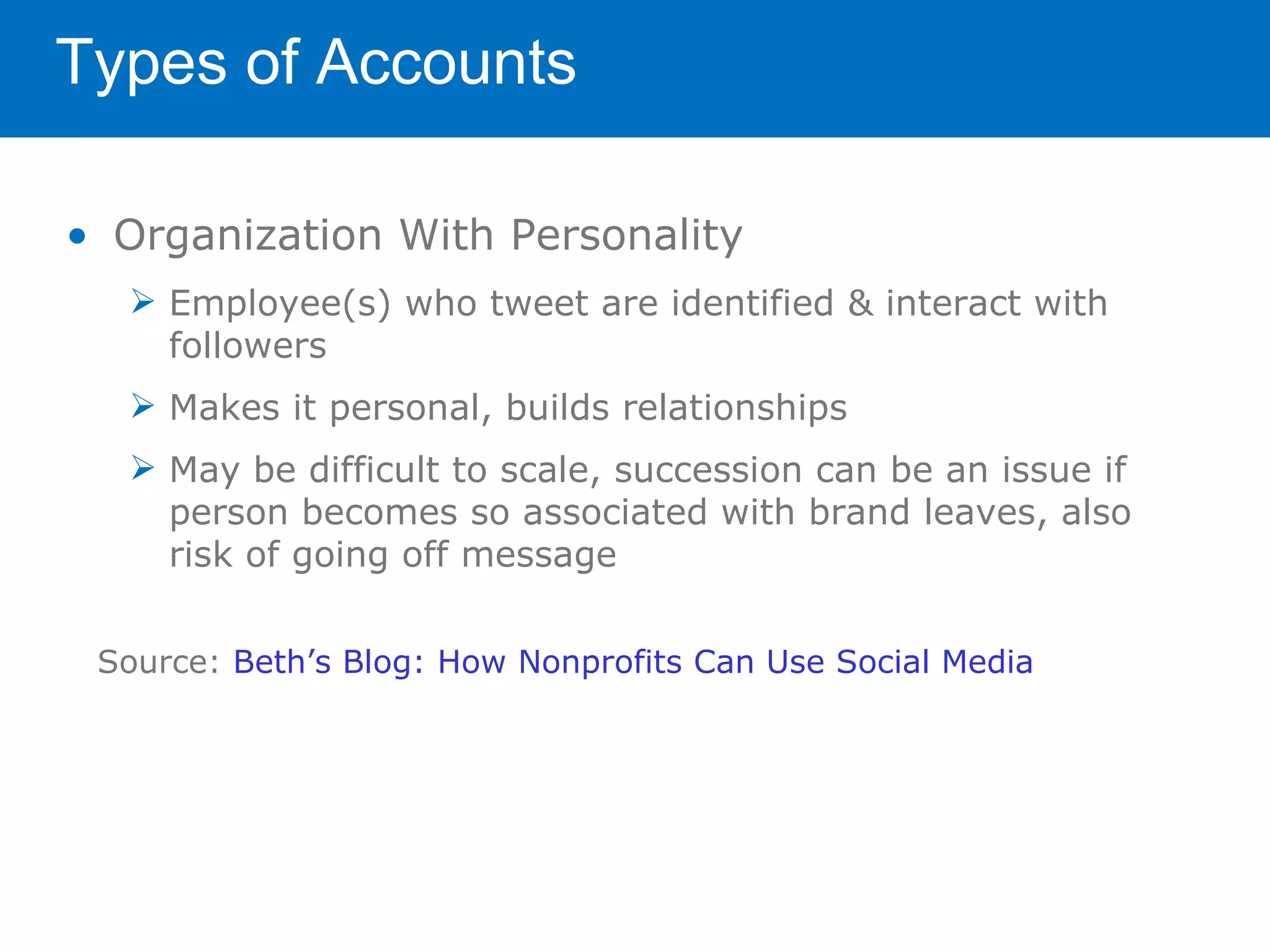 Types of Accounts

• Organization With Personality
   Employee(s) who tweet are identified & interact with
    followers
   Makes it personal, builds relationships
   May be difficult to scale, succession can be an issue if
    person becomes so associated with brand leaves, also
    risk of going off message


 Source: Beth’s Blog: How Nonprofits Can Use Social Media
 