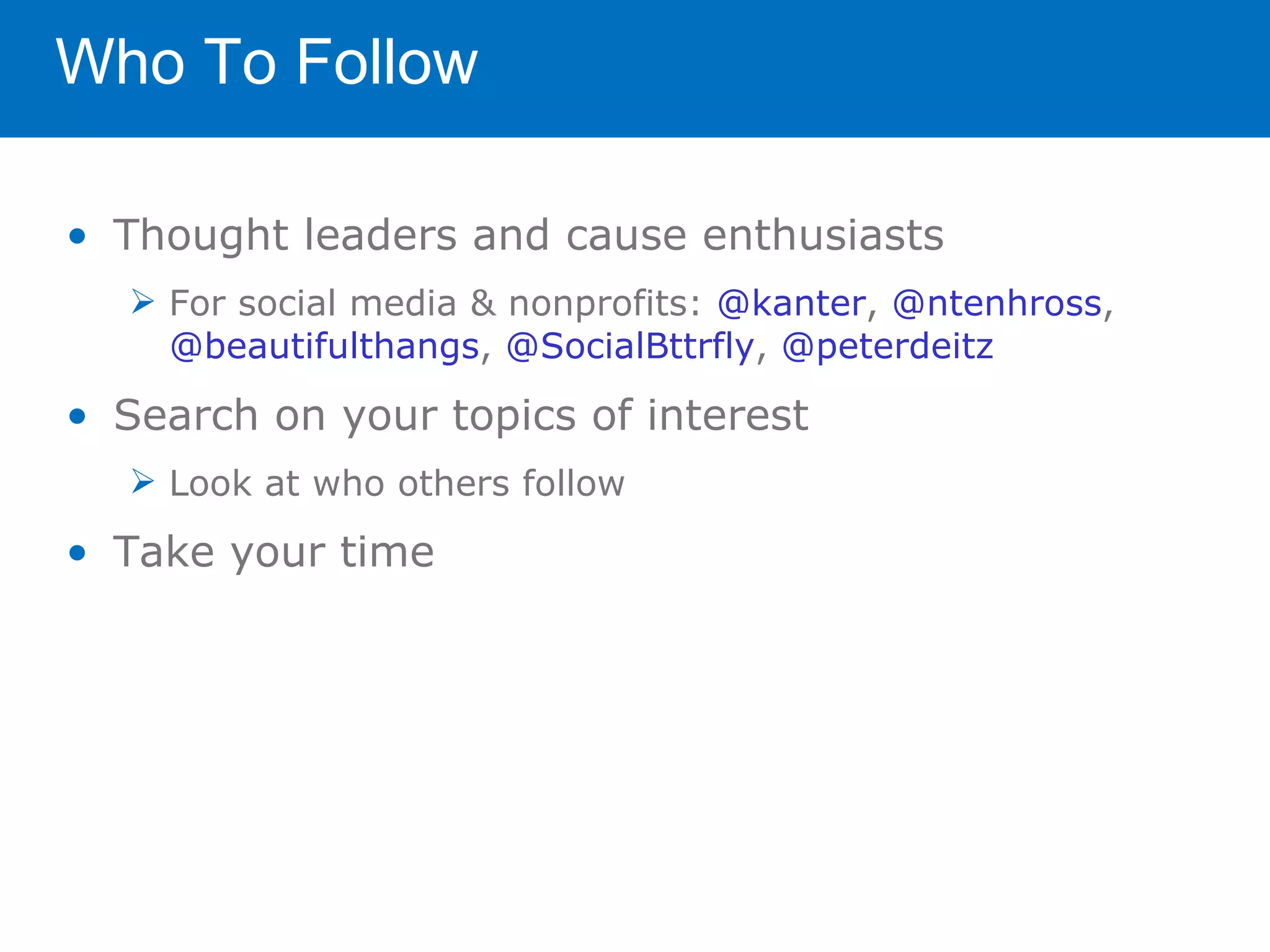 Who To Follow

• Thought leaders and cause enthusiasts
   For social media & nonprofits: @kanter, @ntenhross,
    @beautifulthangs, @SocialBttrfly, @peterdeitz

• Search on your topics of interest
   Look at who others follow

• Take your time
 