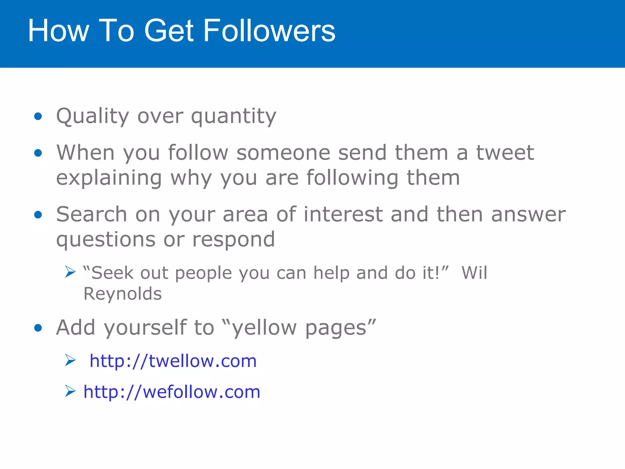How To Get Followers

• Quality over quantity
• When you follow someone send them a tweet
  explaining why you are following them
• Search on your area of interest and then answer
  questions or respond
   “Seek out people you can help and do it!” Wil
    Reynolds

• Add yourself to “yellow pages”
   http://twellow.com
   http://wefollow.com
 