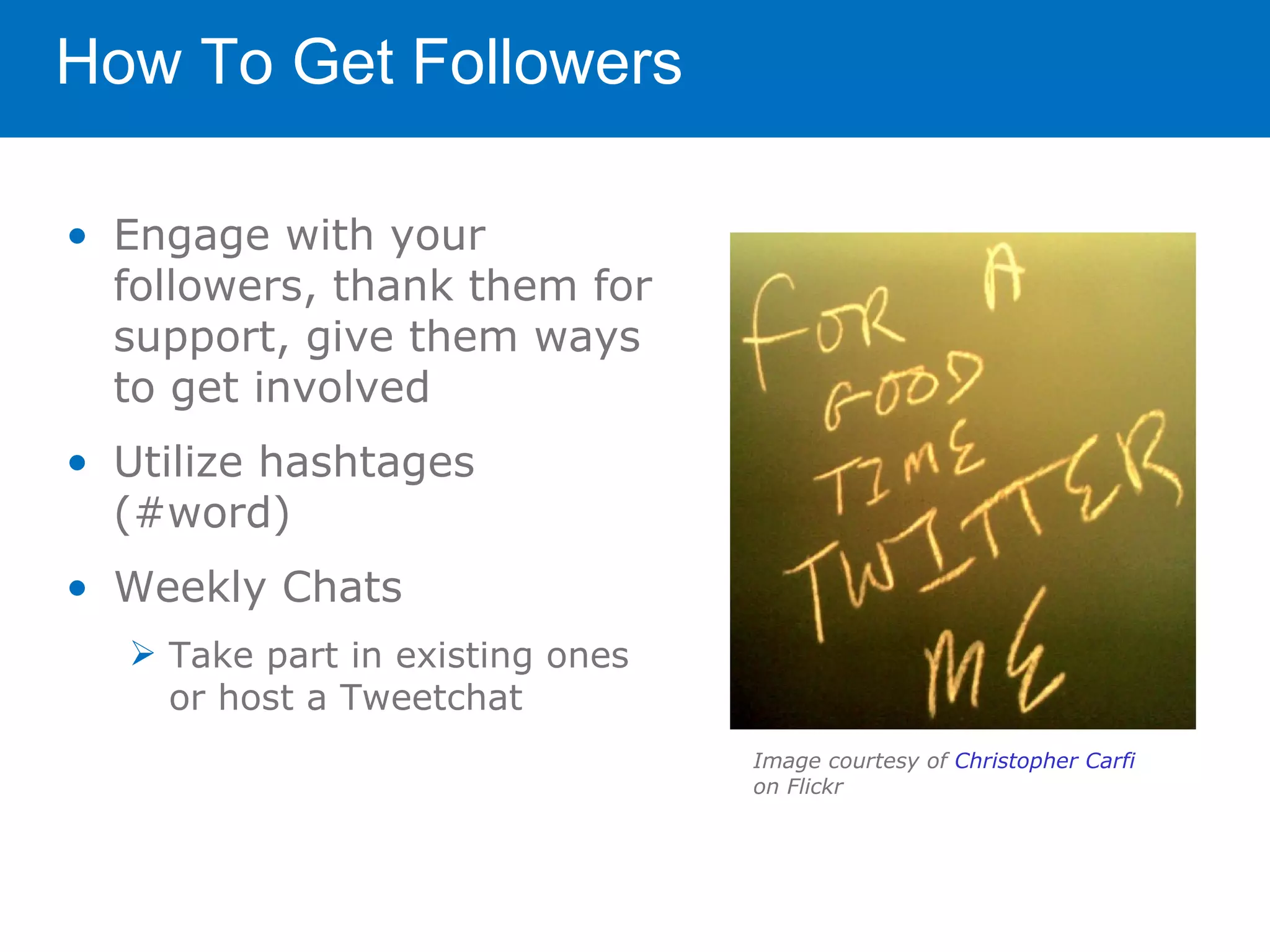 How To Get Followers

• Engage with your
  followers, thank them for
  support, give them ways
  to get involved
• Utilize hashtages
  (#word)
• Weekly Chats
   Take part in existing ones
    or host a Tweetchat
                                 Image courtesy of Christopher Carfi
                                 on Flickr
 