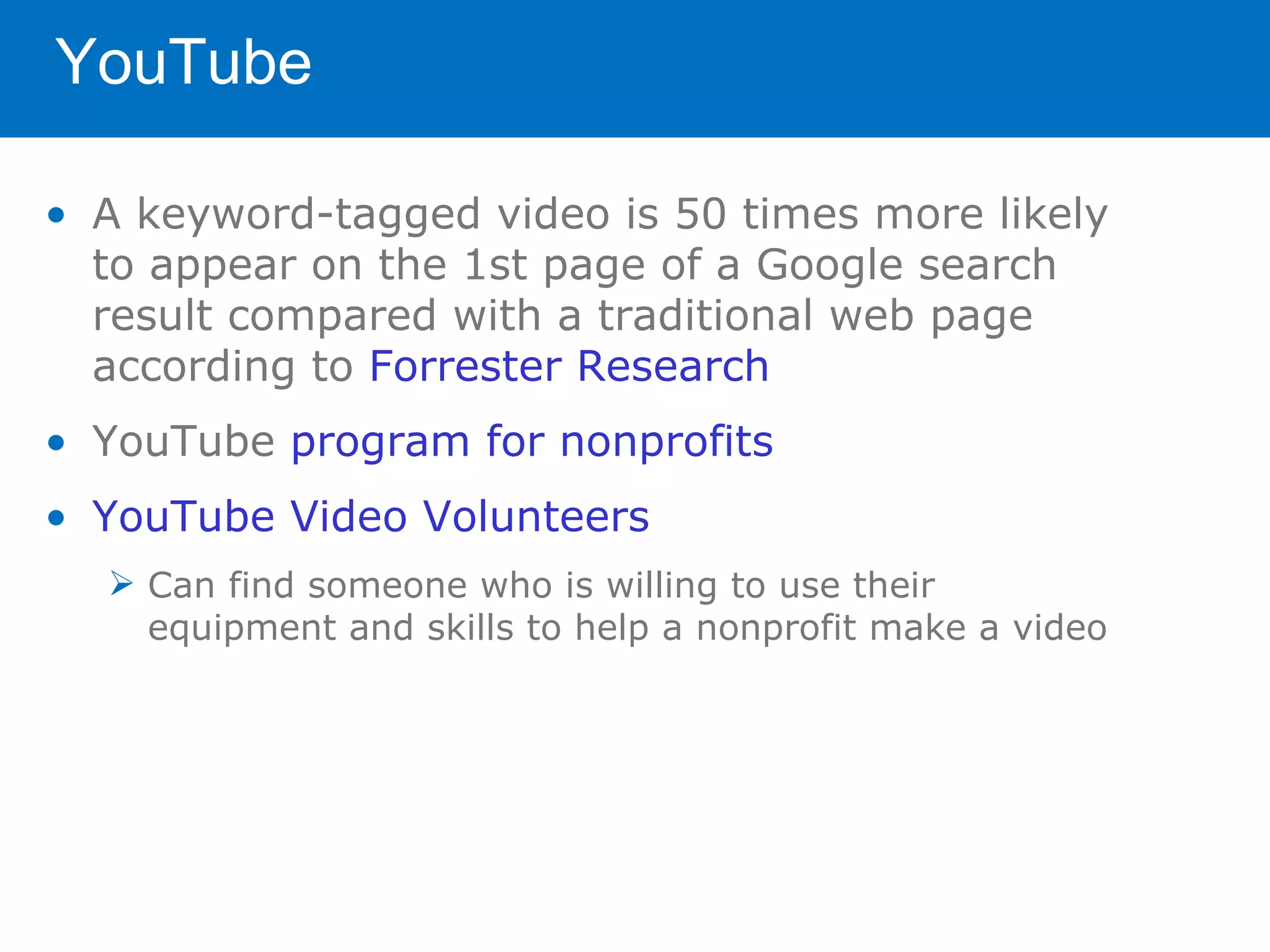 YouTube

• A keyword-tagged video is 50 times more likely
  to appear on the 1st page of a Google search
  result compared with a traditional web page
  according to Forrester Research
• YouTube program for nonprofits
• YouTube Video Volunteers
   Can find someone who is willing to use their
    equipment and skills to help a nonprofit make a video
 