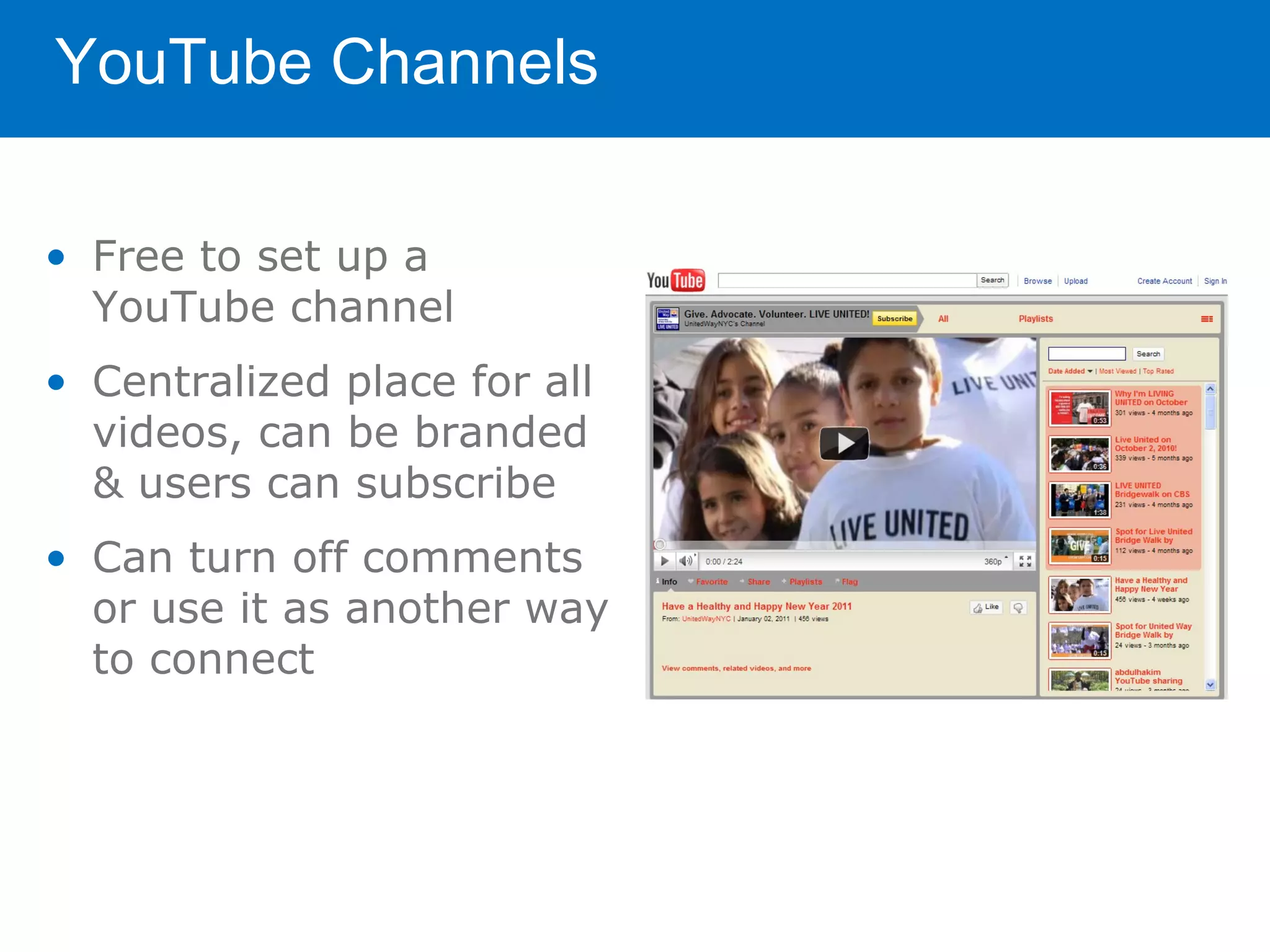YouTube Channels

• Free to set up a
  YouTube channel
• Centralized place for all
  videos, can be branded
  & users can subscribe
• Can turn off comments
  or use it as another way
  to connect
 