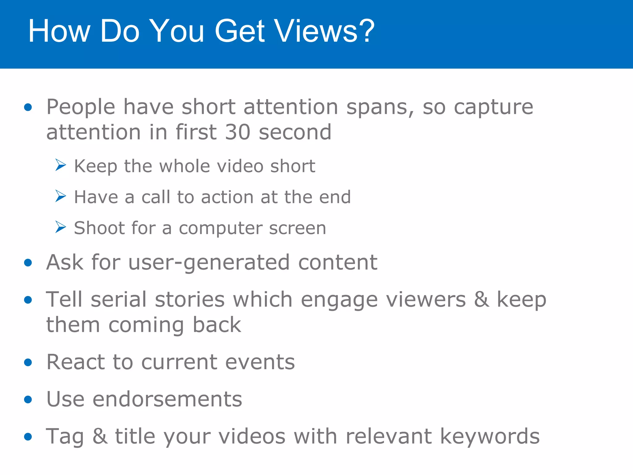 How Do You Get Views?

• People have short attention spans, so capture
  attention in first 30 second
   Keep the whole video short
   Have a call to action at the end
   Shoot for a computer screen

• Ask for user-generated content
• Tell serial stories which engage viewers & keep
  them coming back
• React to current events
• Use endorsements
• Tag & title your videos with relevant keywords
 