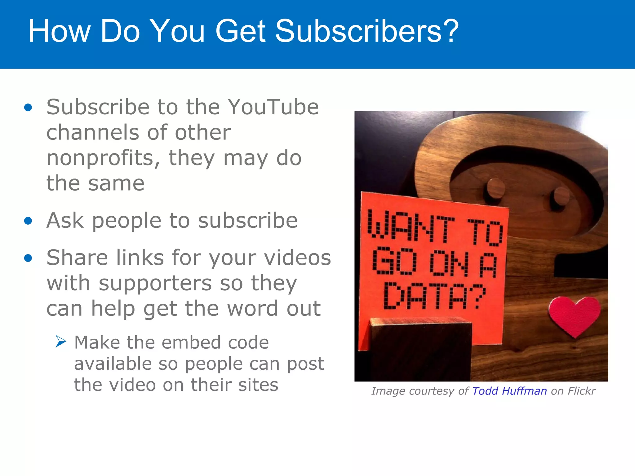 How Do You Get Subscribers?

• Subscribe to the YouTube
  channels of other
  nonprofits, they may do
  the same
• Ask people to subscribe
• Share links for your videos
  with supporters so they
  can help get the word out
   Make the embed code
    available so people can post
    the video on their sites       Image courtesy of Todd Huffman on Flickr
 