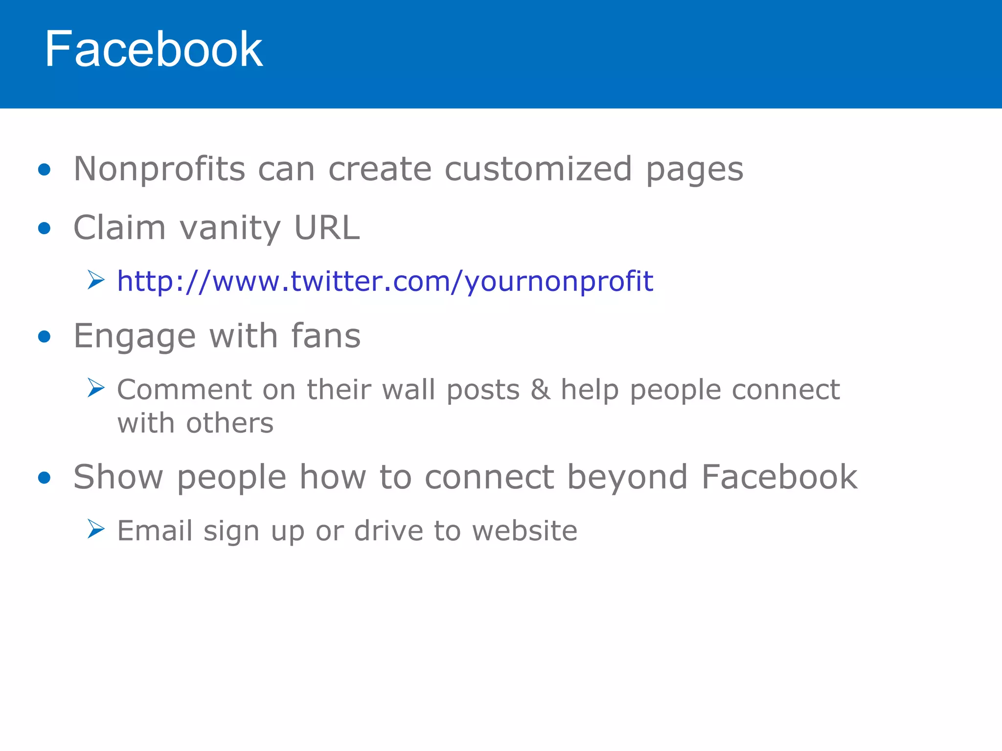 Facebook

• Nonprofits can create customized pages
• Claim vanity URL
   http://www.twitter.com/yournonprofit

• Engage with fans
   Comment on their wall posts & help people connect
    with others

• Show people how to connect beyond Facebook
   Email sign up or drive to website
 