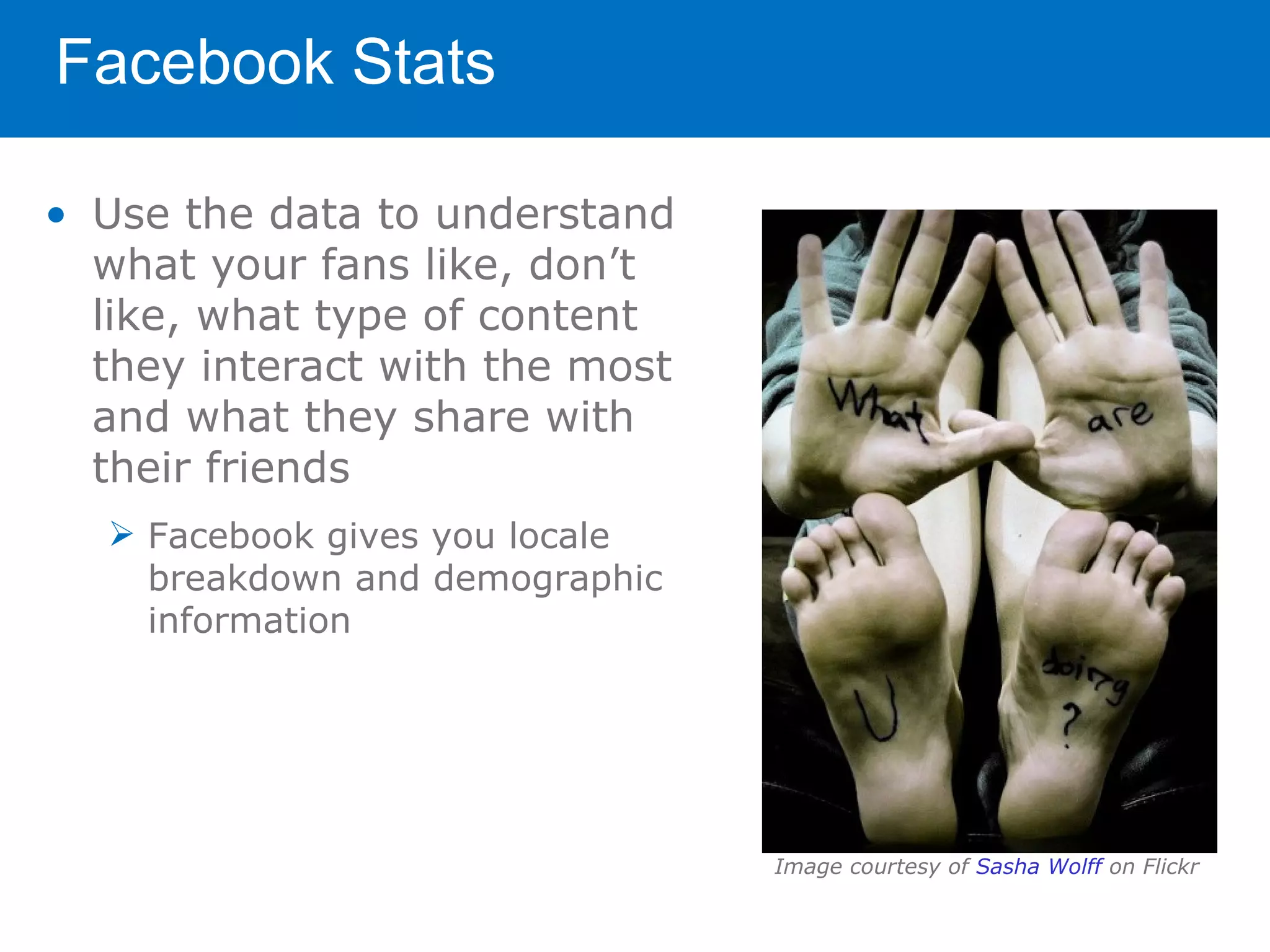 Facebook Stats

• Use the data to understand
  what your fans like, don’t
  like, what type of content
  they interact with the most
  and what they share with
  their friends
   Facebook gives you locale
    breakdown and demographic
    information




                                Image courtesy of Sasha Wolff on Flickr
 