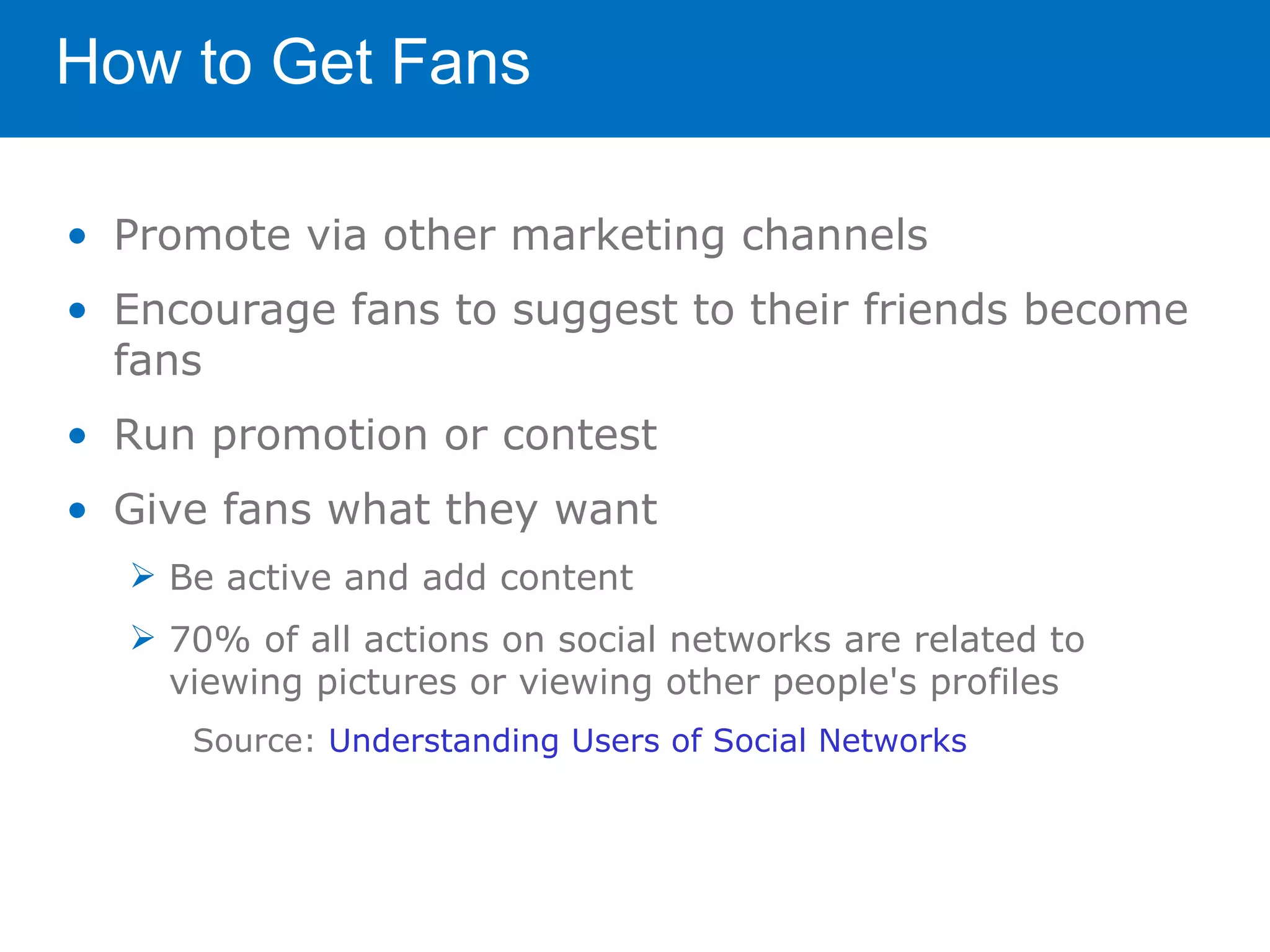 How to Get Fans

• Promote via other marketing channels
• Encourage fans to suggest to their friends become
  fans
• Run promotion or contest
• Give fans what they want
   Be active and add content
   70% of all actions on social networks are related to
    viewing pictures or viewing other people's profiles
     Source: Understanding Users of Social Networks
 