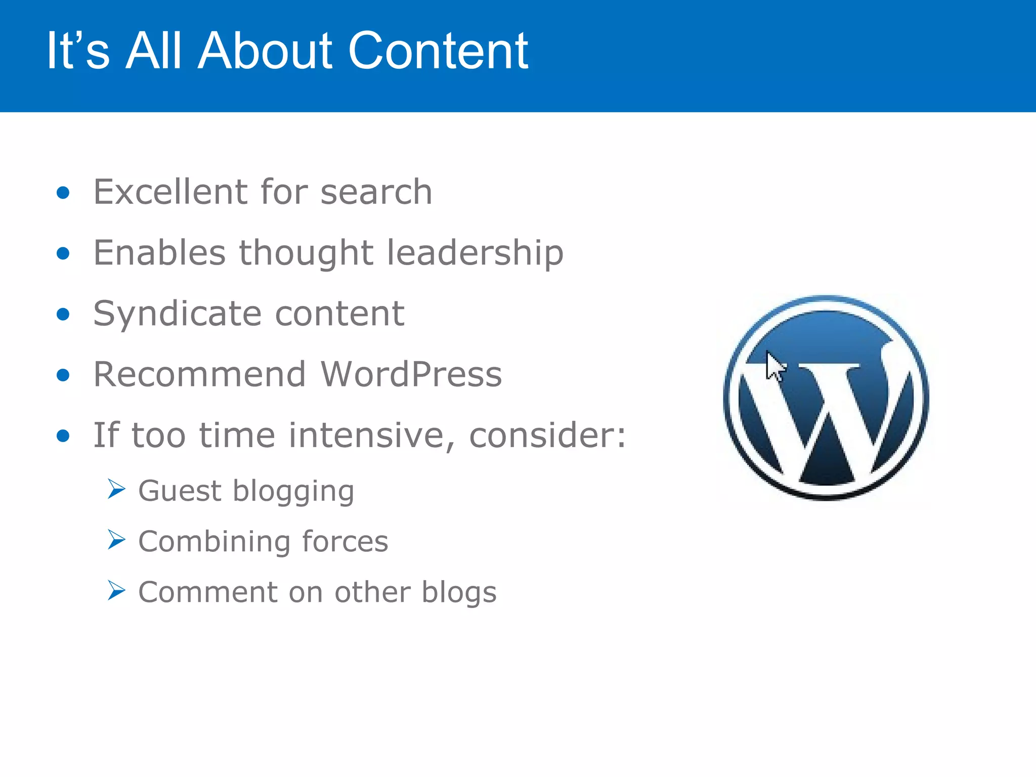 It’s All About Content

• Excellent for search
• Enables thought leadership
• Syndicate content
• Recommend WordPress
• If too time intensive, consider:
    Guest blogging
    Combining forces
    Comment on other blogs
 