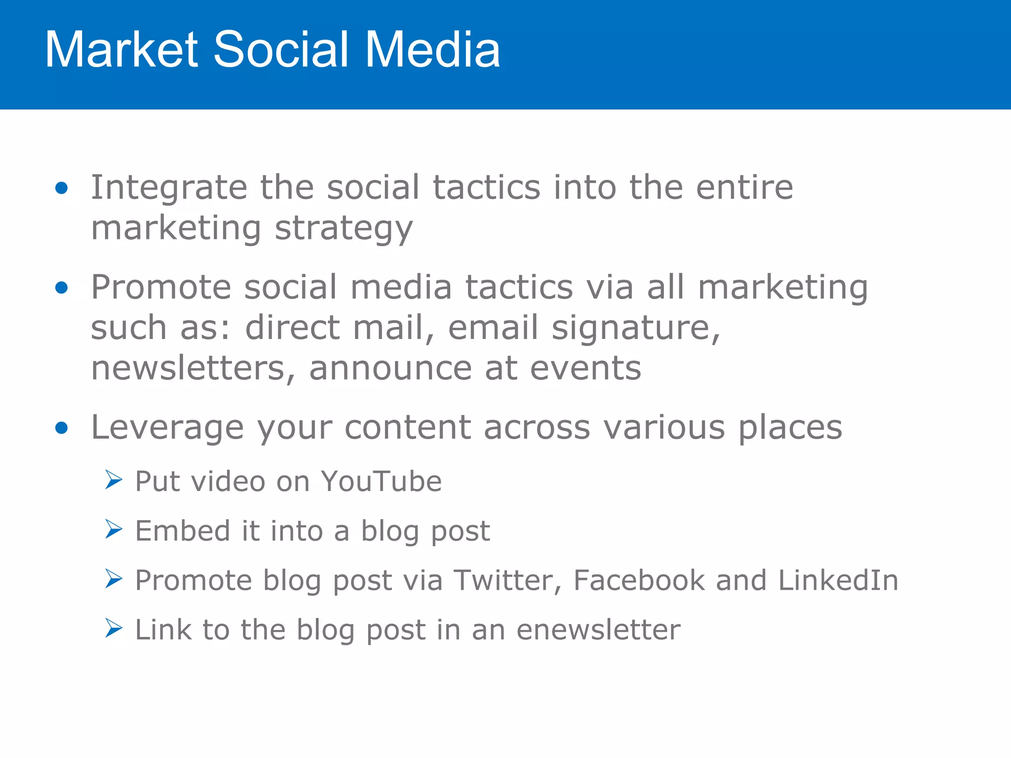 Market Social Media

• Integrate the social tactics into the entire
  marketing strategy
• Promote social media tactics via all marketing
  such as: direct mail, email signature,
  newsletters, announce at events
• Leverage your content across various places
    Put video on YouTube
    Embed it into a blog post
    Promote blog post via Twitter, Facebook and LinkedIn
    Link to the blog post in an enewsletter
 