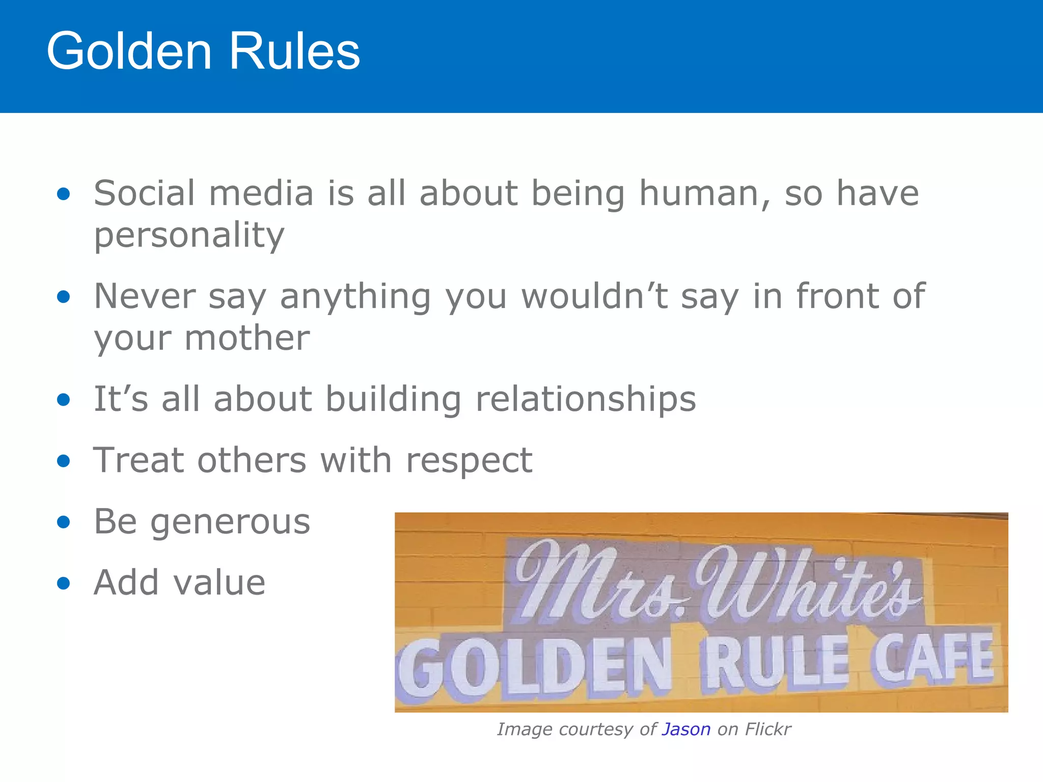 Golden Rules

• Social media is all about being human, so have
  personality
• Never say anything you wouldn’t say in front of
  your mother
• It’s all about building relationships
• Treat others with respect
• Be generous
• Add value



                          Image courtesy of Jason on Flickr
 