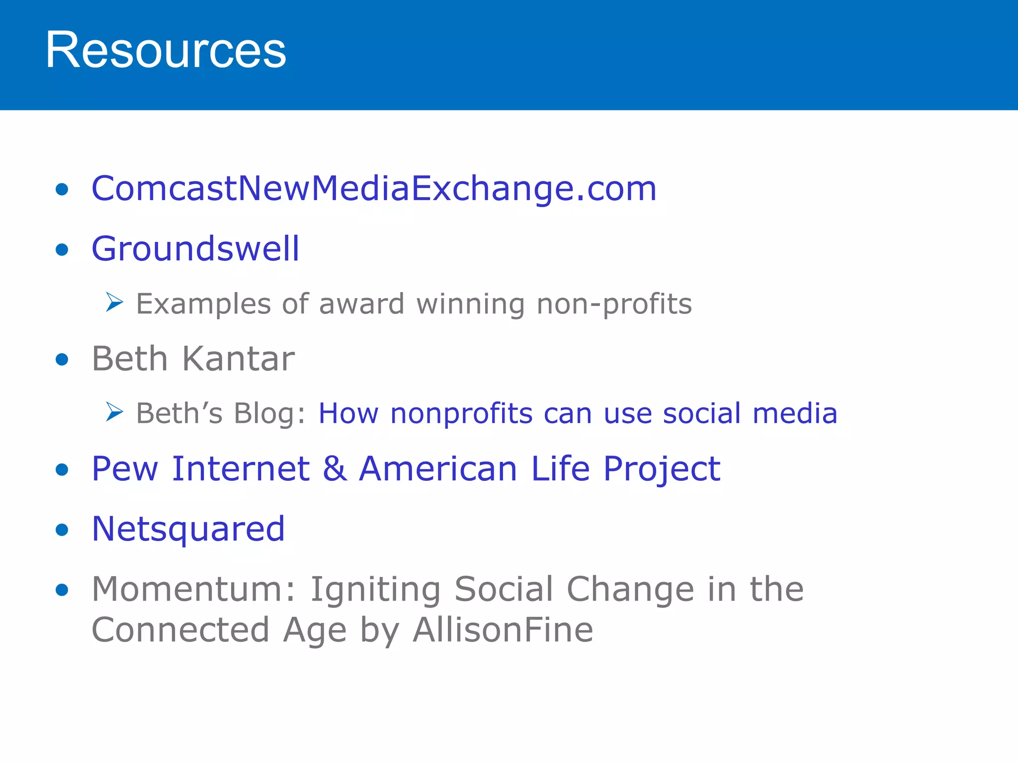 Resources

• ComcastNewMediaExchange.com
• Groundswell
   Examples of award winning non-profits

• Beth Kantar
   Beth’s Blog: How nonprofits can use social media

• Pew Internet & American Life Project
• Netsquared
• Momentum: Igniting Social Change in the
  Connected Age by AllisonFine
 
