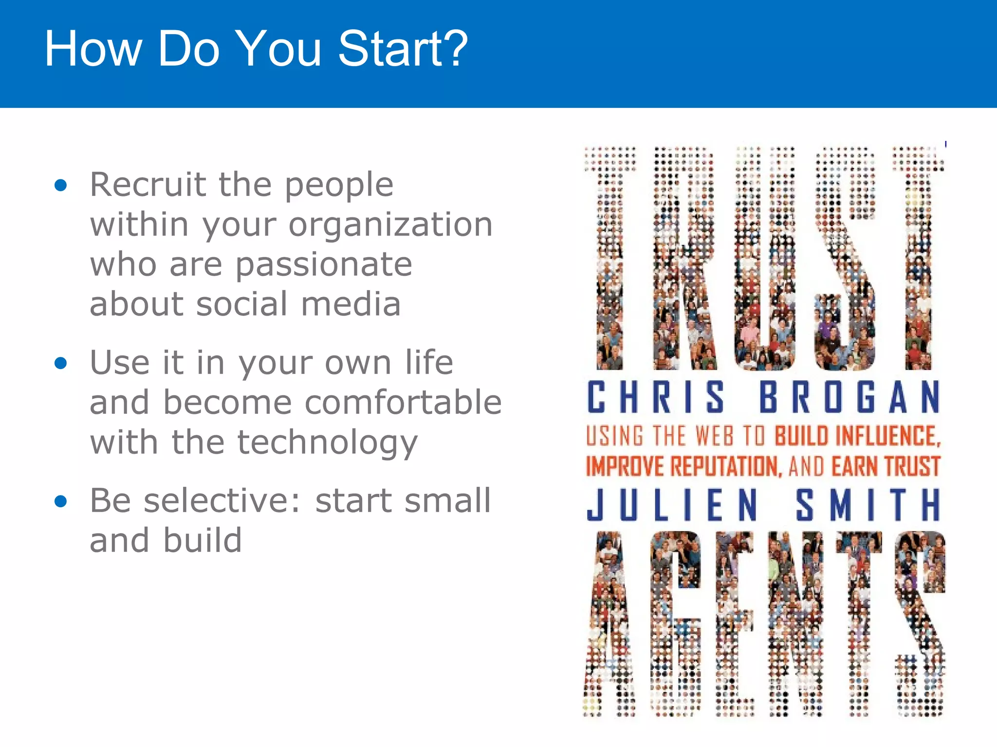 How Do You Start?

• Recruit the people
  within your organization
  who are passionate
  about social media
• Use it in your own life
  and become comfortable
  with the technology
• Be selective: start small
  and build
 