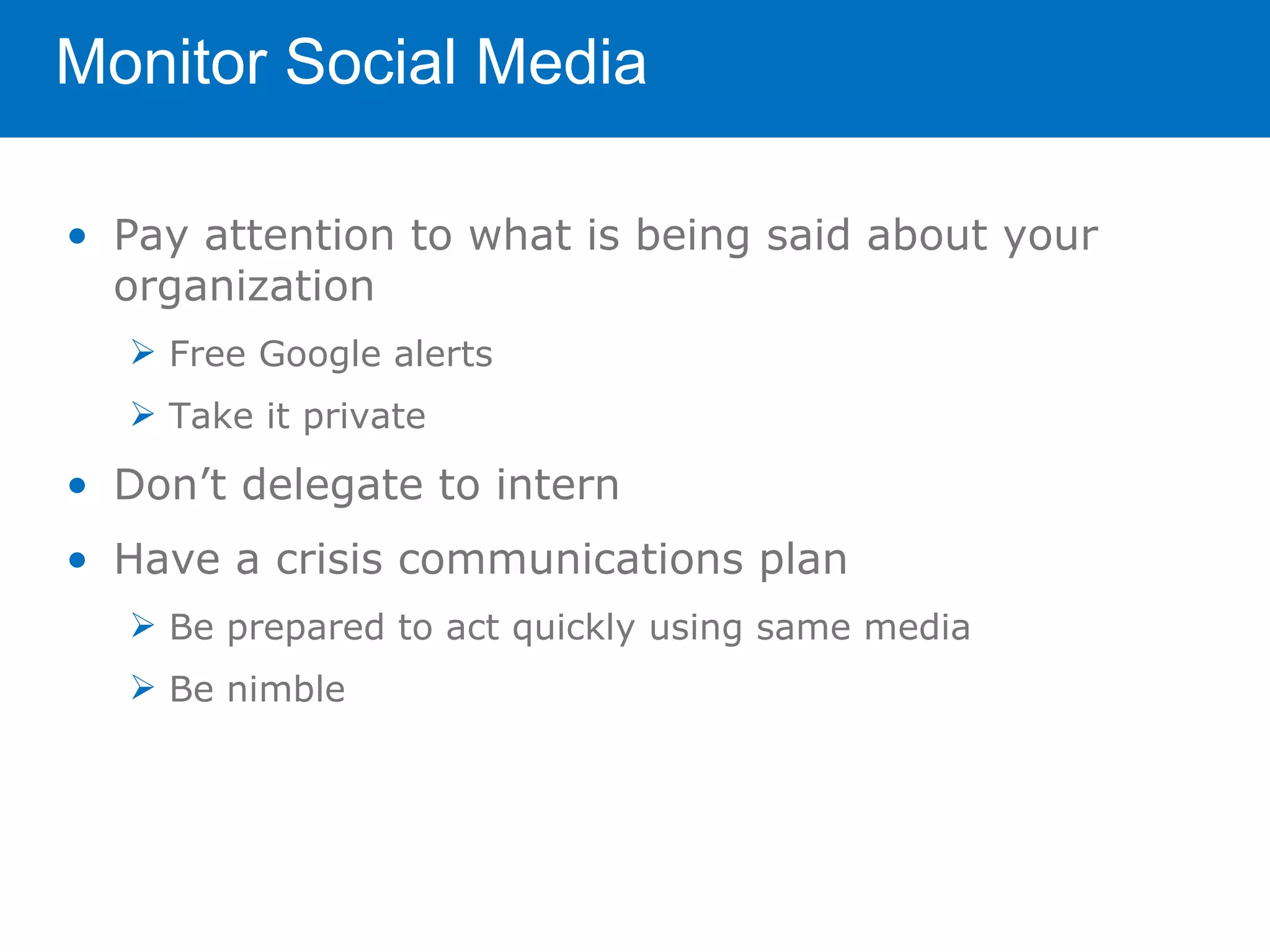 Monitor Social Media

• Pay attention to what is being said about your
  organization
   Free Google alerts
   Take it private

• Don’t delegate to intern
• Have a crisis communications plan
   Be prepared to act quickly using same media
   Be nimble
 