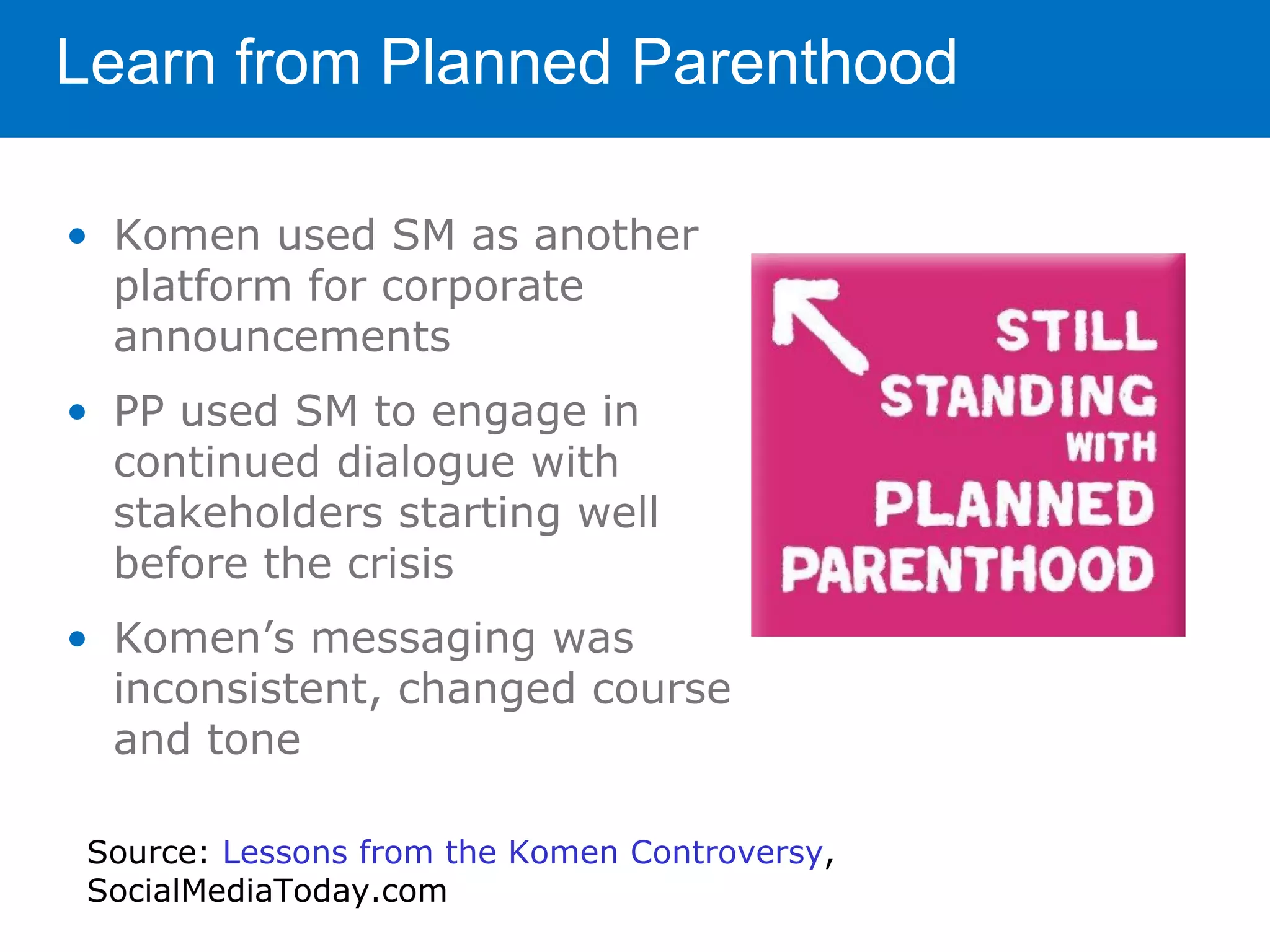Learn from Planned Parenthood

• Komen used SM as another
  platform for corporate
  announcements
• PP used SM to engage in
  continued dialogue with
  stakeholders starting well
  before the crisis
• Komen’s messaging was
  inconsistent, changed course
  and tone

 Source: Lessons from the Komen Controversy,
 SocialMediaToday.com
 