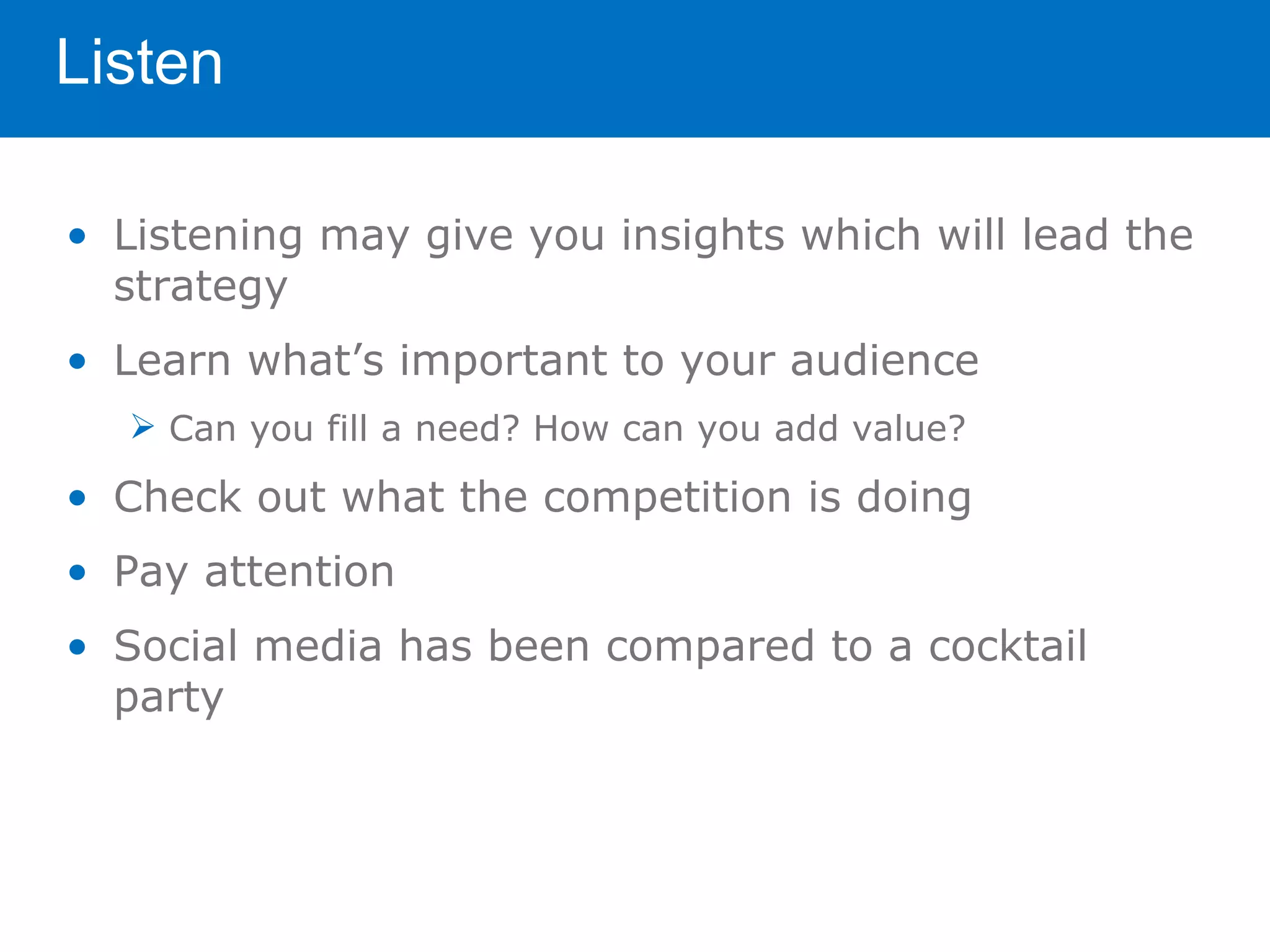 Listen

• Listening may give you insights which will lead the
  strategy
• Learn what’s important to your audience
   Can you fill a need? How can you add value?

• Check out what the competition is doing
• Pay attention
• Social media has been compared to a cocktail
  party
 