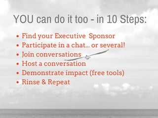 YOU can do it too - in 10 Steps:
Find your Executive Sponsor
Participate in a chat... or several!
Join conversations
Host ...