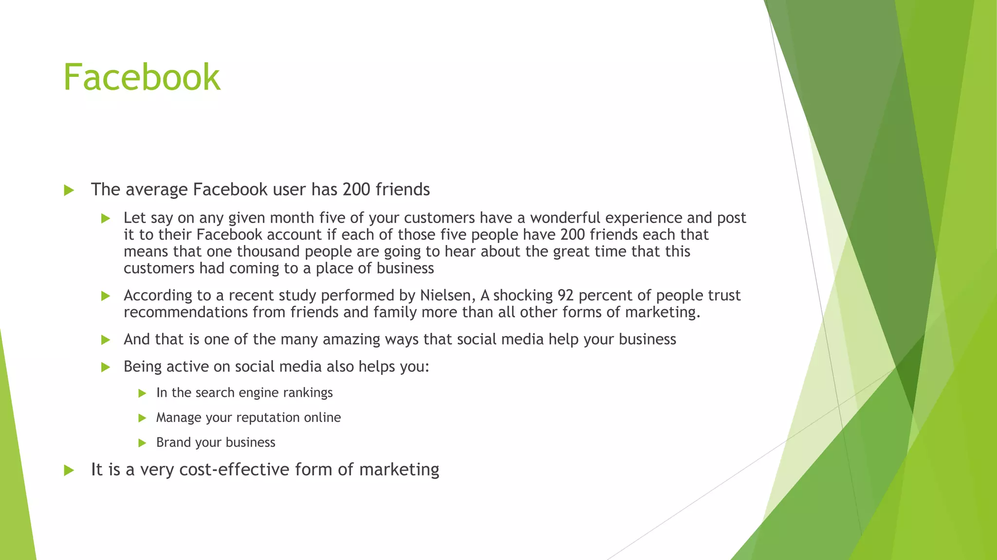 Facebook
The average Facebook user has 200 friends
Let say on any given month five of your customers have a wonderful experience and post
it to their Facebook account if each of those five people have 200 friends each that
means that one thousand people are going to hear about the great time that this
customers had coming to a place of business
According to a recent study performed by Nielsen, A shocking 92 percent of people trust
recommendations from friends and family more than all other forms of marketing.
And that is one of the many amazing ways that social media help your business
Being active on social media also helps you:
In the search engine rankings
Manage your reputation online
Brand your business
It is a very cost-effective form of marketing