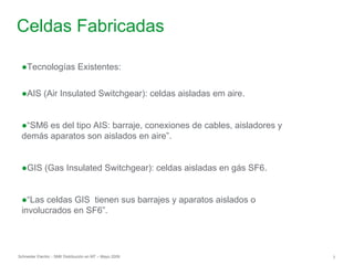 Schneider Electric 7
- SM6 Distribución en MT – Mayo 2009
Celdas Fabricadas
●Tecnologías Existentes:
●AIS (Air Insulated Switchgear): celdas aisladas em aire.
●“SM6 es del tipo AIS: barraje, conexiones de cables, aisladores y
demás aparatos son aislados en aire”.
●GIS (Gas Insulated Switchgear): celdas aisladas en gás SF6.
●“Las celdas GIS tienen sus barrajes y aparatos aislados o
involucrados en SF6”.
 