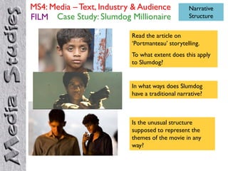 MS4: Media – Text, Industry & Audience            Narrative
FILM Case Study: Slumdog Millionaire              Structure


                           Read the article on
                           „Portmanteau‟ storytelling.
                           To what extent does this apply
                           to Slumdog?


                           In what ways does Slumdog
                           have a traditional narrative?



                           Is the unusual structure
                           supposed to represent the
                           themes of the movie in any
                           way?
 