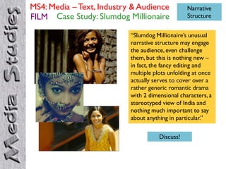 MS4: Media – Text, Industry & Audience           Narrative
FILM Case Study: Slumdog Millionaire             Structure


                           “Slumdog Millionaire‟s unusual
                           narrative structure may engage
                           the audience, even challenge
                           them, but this is nothing new –
                           in fact, the fancy editing and
                           multiple plots unfolding at once
                           actually serves to cover over a
                           rather generic romantic drama
                           with 2 dimensional characters, a
                           stereotyped view of India and
                           nothing much important to say
                           about anything in particular.”


                                      Discuss!
 