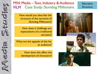MS4: Media – Text, Industry & Audience   Narrative
FILM Case Study: Slumdog Millionaire     Structure


   How would you describe the
    structure of the narrative of
           Slumdog Millionaire?

     How does it challenge our
    expectations of a traditional
                       narrative?

 What are the appeals of this for
                  an audience?

        How does this affect the
     development of characters?
 