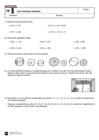 0
+3 –4
+6
–5
+1
–1
1. Resuelve las siguientes sumas.
(–19) + (– 17) (+41) + (– 15) + (+22)
(+21) + (– 23) (– 15) + (– 12) + (– 1)
2. Efectúa las siguientes restas.
(+32) – (– 15) (+34) – (+13) (– 20) – (+28)
(– 25) – (– 24) (+20) – (– 28) (– 33) – (–45)
3. Ordena de menor a mayor estos números enteros.
4. La madre de Ramón trabaja en la segunda planta de un edificio muy alto. A la hora del desayuno bajó 3
plantas, luego subió 5, para comer bajó 6 plantas y por la tarde se reunió 7 plantas más arriba. ¿En qué
planta tuvo lugar la reunión?
5. Representa, en unos ejes de coordenadas, los puntos ( –3, +1 ), (–2, 2 ), (–2, –2 ) y únelos con segmentos
en el orden propuesto.
Después, representa los puntos (+2, +2), (0, +2), (0, 0), (+2, 0), (+2, –2), (0, –2) y únelos con segmentos en
el orden propuesto. ¿Qué número sale dibujado?
MATEMÁTICAS 6.° EP
MATERIAL FOTOCOPIABLE
Los números enteros
Fecha
Apellidos: Nombre:
Ampliación
1
0
Los números enteros
Fecha
Apellidos: Nombre:
Ampliación
10
 
