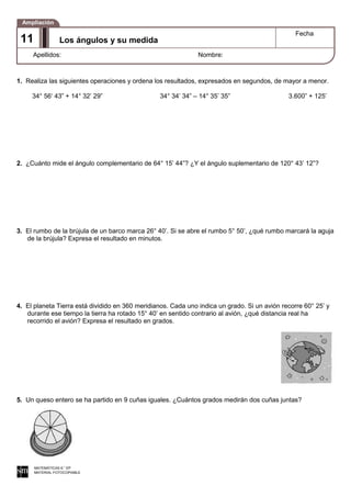 1. Realiza las siguientes operaciones y ordena los resultados, expresados en segundos, de mayor a menor.
34° 56‘ 43” + 14° 32’ 29” 34° 34’ 34” – 14° 35’ 35” 3.600” + 125’
2. ¿Cuánto mide el ángulo complementario de 64° 15’ 44”? ¿Y el ángulo suplementario de 120° 43’ 12”?
3. El rumbo de la brújula de un barco marca 26° 40’. Si se abre el rumbo 5° 50’, ¿qué rumbo marcará la aguja
de la brújula? Expresa el resultado en minutos.
4. El planeta Tierra está dividido en 360 meridianos. Cada uno indica un grado. Si un avión recorre 60° 25’ y
durante ese tiempo la tierra ha rotado 15° 40’ en sentido contrario al avión, ¿qué distancia real ha
recorrido el avión? Expresa el resultado en grados.
5. Un queso entero se ha partido en 9 cuñas iguales. ¿Cuántos grados medirán dos cuñas juntas?
MATEMÁTICAS 6.° EP
MATERIAL FOTOCOPIABLE
Los ángulos y su medida
Fecha
Apellidos: Nombre:
Ampliación
11
 