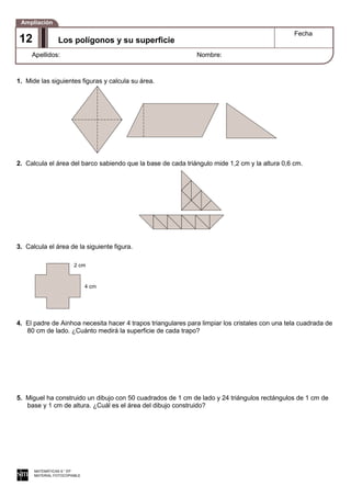 1. Mide las siguientes figuras y calcula su área.
2. Calcula el área del barco sabiendo que la base de cada triángulo mide 1,2 cm y la altura 0,6 cm.
3. Calcula el área de la siguiente figura.
4. El padre de Ainhoa necesita hacer 4 trapos triangulares para limpiar los cristales con una tela cuadrada de
80 cm de lado. ¿Cuánto medirá la superficie de cada trapo?
5. Miguel ha construido un dibujo con 50 cuadrados de 1 cm de lado y 24 triángulos rectángulos de 1 cm de
base y 1 cm de altura. ¿Cuál es el área del dibujo construido?
MATEMÁTICAS 6.° EP
MATERIAL FOTOCOPIABLE
Los polígonos y su superficie
Fecha
Apellidos: Nombre:
Ampliación
12
2 cm
4 cm
 