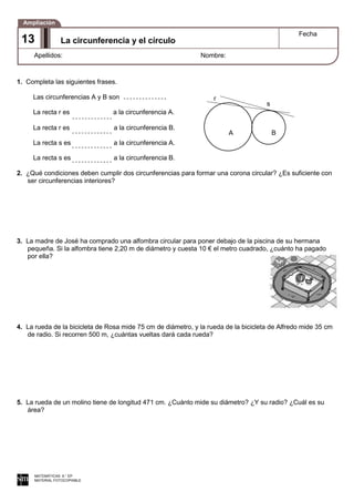 1. Completa las siguientes frases.
Las circunferencias A y B son
La recta r es a la circunferencia A.
La recta r es a la circunferencia B.
La recta s es a la circunferencia A.
La recta s es a la circunferencia B.
2. ¿Qué condiciones deben cumplir dos circunferencias para formar una corona circular? ¿Es suficiente con
ser circunferencias interiores?
3. La madre de José ha comprado una alfombra circular para poner debajo de la piscina de su hermana
pequeña. Si la alfombra tiene 2,20 m de diámetro y cuesta 10 € el metro cuadrado, ¿cuánto ha pagado
por ella?
4. La rueda de la bicicleta de Rosa mide 75 cm de diámetro, y la rueda de la bicicleta de Alfredo mide 35 cm
de radio. Si recorren 500 m, ¿cuántas vueltas dará cada rueda?
5. La rueda de un molino tiene de longitud 471 cm. ¿Cuánto mide su diámetro? ¿Y su radio? ¿Cuál es su
área?
MATEMÁTICAS 6.° EP
MATERIAL FOTOCOPIABLE
La circunferencia y el círculo
Fecha
Apellidos: Nombre:
Ampliación
13
A B
r
s
 