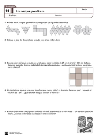 1. Escribe a qué cuerpos geométricos corresponden los siguientes desarrollos.
2. Calcula el área del desarrollo de un cubo cuya arista mide 4,5 cm.
3. Sandra quiere construir un cubo con una hoja de papel reciclado de 21 cm de ancho y 29,5 cm de largo.
Sabiendo que debe dejar en cada lado 0,5 cm para las pestañas, ¿qué longitud podrán tener sus aristas
como máximo?
4. Un depósito de agua de una casa tiene forma de cubo y mide 1 m de arista. Sabiendo que 1 l equivale al
volumen de 1 dm 3
, ¿qué volumen de agua cabe en el depósito?
5. Ramón quiere forrar una papelera cilíndrica con tela. Sabiendo que la base mide 11 cm de radio y la altura
23 cm, ¿cuántos centímetros cuadrados de tela necesitará?
MATEMÁTICAS 6.° EP
MATERIAL FOTOCOPIABLE
Los cuerpos geométricos
Fecha
Apellidos: Nombre:
Ampliación
14
 