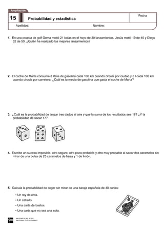 1. En una prueba de golf Gema metió 21 bolas en el hoyo de 30 lanzamientos, Jesús metió 19 de 40 y Diego
32 de 50. ¿Quién ha realizado los mejores lanzamientos?
2. El coche de Marta consume 8 litros de gasolina cada 100 km cuando circula por ciudad y 5 l cada 100 km
cuando circula por carretera. ¿Cuál es la media de gasolina que gasta el coche de Marta?
3. ¿Cuál es la probabilidad de lanzar tres dados al aire y que la suma de los resultados sea 18? ¿Y la
probabilidad de sacar 17?
4. Escribe un suceso imposible, otro seguro, otro poco probable y otro muy probable al sacar dos caramelos sin
mirar de una bolsa de 25 caramelos de fresa y 1 de limón.
5. Calcula la probabilidad de coger sin mirar de una baraja española de 40 cartas:
• Un rey de oros.
• Un caballo.
• Una carta de bastos.
• Una carta que no sea una sota.
MATEMÁTICAS 6.° EP
MATERIAL FOTOCOPIABLE
Probabilidad y estadística
Fecha
Apellidos: Nombre:
Ampliación
15
 
