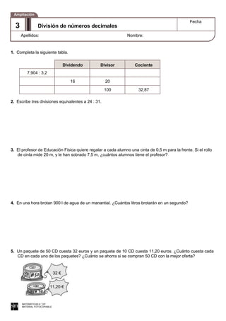 1. Completa la siguiente tabla.
Dividendo Divisor Cociente
7,904 : 3,2
16 20
100 32,87
2. Escribe tres divisiones equivalentes a 24 : 31.
3. El profesor de Educación Física quiere regalar a cada alumno una cinta de 0,5 m para la frente. Si el rollo
de cinta mide 20 m, y le han sobrado 7,5 m, ¿cuántos alumnos tiene el profesor?
4. En una hora brotan 900 l de agua de un manantial. ¿Cuántos litros brotarán en un segundo?
5. Un paquete de 50 CD cuesta 32 euros y un paquete de 10 CD cuesta 11,20 euros. ¿Cuánto cuesta cada
CD en cada uno de los paquetes? ¿Cuánto se ahorra si se compran 50 CD con la mejor oferta?
MATEMÁTICAS 6.° EP
MATERIAL FOTOCOPIABLE
División de números decimales
Fecha
Apellidos: Nombre:
Ampliación
3
32 €
11,20 €
 
