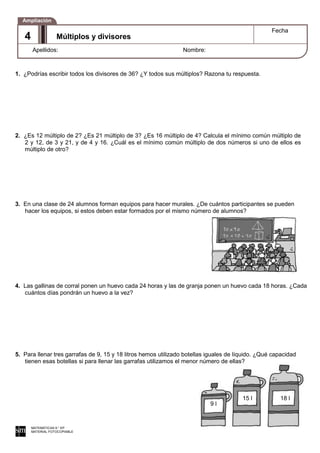 9 l
15 l 18 l
1. ¿Podrías escribir todos los divisores de 36? ¿Y todos sus múltiplos? Razona tu respuesta.
2. ¿Es 12 múltiplo de 2? ¿Es 21 múltiplo de 3? ¿Es 16 múltiplo de 4? Calcula el mínimo común múltiplo de
2 y 12, de 3 y 21, y de 4 y 16. ¿Cuál es el mínimo común múltiplo de dos números si uno de ellos es
múltiplo de otro?
3. En una clase de 24 alumnos forman equipos para hacer murales. ¿De cuántos participantes se pueden
hacer los equipos, si estos deben estar formados por el mismo número de alumnos?
4. Las gallinas de corral ponen un huevo cada 24 horas y las de granja ponen un huevo cada 18 horas. ¿Cada
cuántos días pondrán un huevo a la vez?
5. Para llenar tres garrafas de 9, 15 y 18 litros hemos utilizado botellas iguales de líquido. ¿Qué capacidad
tienen esas botellas si para llenar las garrafas utilizamos el menor número de ellas?
MATEMÁTICAS 6.° EP
MATERIAL FOTOCOPIABLE
Múltiplos y divisores
Fecha
Apellidos: Nombre:
Ampliación
4
 