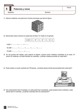 1. Calcula mediante una potencia el número de piezas que tiene la figura.
2. Descompón estos números en potencias de base 10. Fíjate en el ejemplo.
5.620 = + +
45.398 = + + + +
75.006 = + +
3. En las duchas del colegio, para mejorar la higiene, quieren poner maderas cuadradas en el suelo. Si
tienen 25 maderas y el suelo también es cuadrado, ¿cuántas maderas pondrán en cada lado?
4. Paula realiza un puzle cuadrado de 750 piezas. ¿Cuántas piezas tendrá aproximadamente cada lado?
5. Una urbanización tiene 5 portales, en cada portal hay 5 escaleras, cada escalera tiene 5 plantas y cada
planta tiene 5 viviendas. ¿Cuántas viviendas tiene la urbanización?
MATEMÁTICAS 6.° EP
MATERIAL FOTOCOPIABLE
Potencias y raíces
Fecha
Apellidos: Nombre:
Ampliación
5
2.342 = 2 10 3
+ 3 10 2
+ 4 10 + 2
750 piezas
 