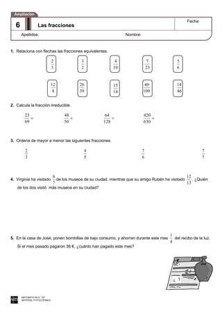 1. Relaciona con flechas las fracciones equivalentes.
2. Calcula la fracción irreducible.
69
23
50
48
128
64
630
420
3. Ordena de mayor a menor las siguientes fracciones.
3
2
5
4
6
7
7
7
4. Virginia ha visitado
7
6
de los museos de su ciudad, mientras que su amigo Rubén ha visitado
13
12
. ¿Quién
de los dos visitó más museos en su ciudad?
5. En la casa de José, ponen bombillas de bajo consumo, y ahorran durante este mes
4
1
del recibo de la luz.
Si el mes pasado pagaron 36 €, ¿cuánto han pagado este mes?
MATEMÁTICAS 6.° EP
MATERIAL FOTOCOPIABLE
Las fracciones
Fecha
Apellidos: Nombre:
Ampliación
6
3
2
2
3
10
4
23
7
6
5
8
12
39
26
18
15
100
40
46
14
¿ ?
 