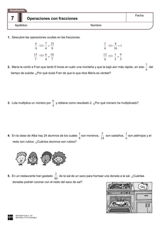1. Descubre las operaciones ocultas en las fracciones.
4
6
8
21
4
7
4
3
1
16
4
7
15
7
10
4
6
6
12
5
9
5
1
2. María le contó a Fran que tardó 6 horas en subir una montaña y que la bajó aún más rápido, en solo
6
7
del
tiempo de subida. ¿Por qué duda Fran de que lo que dice María es verdad?
3. Lola multiplica un número por
4
6
y obtiene como resultado 2. ¿Por qué número ha multiplicado?
4. En la clase de Alba hay 24 alumnos de los cuales
8
1
son morenos,
24
5
son castaños,
6
1
son pelirrojos y el
resto son rubios. ¿Cuántos alumnos son rubios?
5. En un restaurante han gastado
40
2
de la sal de un saco para hornear una dorada a la sal. ¿Cuántas
doradas podrán cocinar con el resto del saco de sal?
MATEMÁTICAS 6.° EP
MATERIAL FOTOCOPIABLE
Operaciones con fracciones
Fecha
Apellidos: Nombre:
Ampliación
7
 