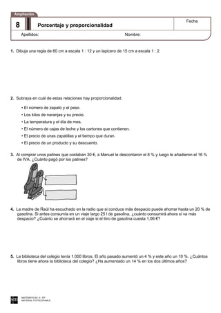 1. Dibuja una regla de 60 cm a escala 1 : 12 y un lapicero de 15 cm a escala 1 : 2.
2. Subraya en cuál de estas relaciones hay proporcionalidad.
• El número de zapato y el peso.
• Los kilos de naranjas y su precio.
• La temperatura y el día de mes.
• El número de cajas de leche y los cartones que contienen.
• El precio de unas zapatillas y el tiempo que duran.
• El precio de un producto y su descuento.
3. Al comprar unos patines que costaban 30 €, a Manuel le descontaron el 8 % y luego le añadieron el 16 %
de IVA. ¿Cuánto pagó por los patines?
4. La madre de Raúl ha escuchado en la radio que si conduce más despacio puede ahorrar hasta un 20 % de
gasolina. Si antes consumía en un viaje largo 25 l de gasolina, ¿cuánto consumirá ahora si va más
despacio? ¿Cuánto se ahorrará en el viaje si el litro de gasolina cuesta 1,06 €?
5. La biblioteca del colegio tenía 1.000 libros. El año pasado aumentó un 4 % y este año un 10 %. ¿Cuántos
libros tiene ahora la biblioteca del colegio? ¿Ha aumentado un 14 % en los dos últimos años?
MATEMÁTICAS 6.° EP
MATERIAL FOTOCOPIABLE
Porcentaje y proporcionalidad
Fecha
Apellidos: Nombre:
Ampliación
8
 