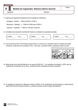 1. Expresa las siguientes distancias entre ciudades en kilómetros.
Zaragoza – Sevilla 800 km 600 hm 3.000 m
Barcelona – Badajoz 1.000 km 2.000 dam 2.000 m
Valencia – Castellón 600 hm 100 dam 4.000 dm
2. Completa esta expresión escribiendo todas las unidades de capacidad posibles.
3. Los 25 alumnos de 6.º de Primaria quieren hacer un mural en su campaña sobre el cuidado del medio
ambiente. Cada alumno ha pintado 16 dm 2
del mural. ¿Cuántos metros cuadrados mide el mural?
4. Berta quiere poner tarima flotante en su casa de 9.500 dm 2
, y el carpintero ha pedido un 20% más de
material de la superficie de su casa. ¿Cuántos metros cuadrados de tarima necesita?
5. Un depósito de agua de un albergue contiene 3,920 kl. Si en el albergue hay 28 personas y cada persona
gasta 200 dl para ducharse cada día, ¿cuántas semanas durará el agua del depósito?
MATEMÁTICAS 6.° EP
MATERIAL FOTOCOPIABLE
Medida de magnitudes. Sistema métrico decimal
Fecha
Apellidos: Nombre:
Ampliación
9
0,0023 = 23 0,0023 = 23 0,0023 = 23
 