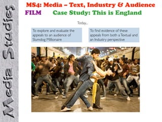 MS4: Media – Text, Industry & Audience
FILM   Case Study: This is England
                                Today...

  To explore and evaluate the              To ﬁnd evidence of these
  appeals to an audience of                appeals from both a Textual and
  Slumdog Millionaire                      an Industry perspective
 