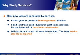 Why Study Services?

 Most new jobs are generated by services
 Fastest growth expected in knowledge-based industries
 Significant training and educational qualifications required,
but employees will be more highly compensated
 Will service jobs be lost to lower-cost countries? Yes, some service
jobs can be exported

Slide © 2010 by Lovelock & Wirtz

Services Marketing 7/e

Chapter 1 – Page 10

 