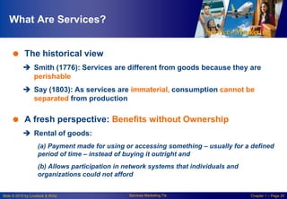 What Are Services?
 The historical view
 Smith (1776): Services are different from goods because they are
perishable
 Say (1803): As services are immaterial, consumption cannot be
separated from production

 A fresh perspective: Benefits without Ownership
 Rental of goods:
(a) Payment made for using or accessing something – usually for a defined
period of time – instead of buying it outright and

(b) Allows participation in network systems that individuals and
organizations could not afford

Slide © 2010 by Lovelock & Wirtz

Services Marketing 7/e

Chapter 1 – Page 20

 