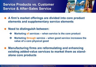 Service Products vs. Customer
Service & After-Sales Service
 A firm‘s market offerings are divided into core product
elements and supplementary service elements

 Need to distinguish between:
 Marketing of services – when service is the core product
 Marketing through service – when good service increases the
value of a core physical good

 Manufacturing firms are reformulating and enhancing
existing added-value services to market them as standalone core products

Slide © 2010 by Lovelock & Wirtz

Services Marketing 7/e

Chapter 1 – Page 24

 