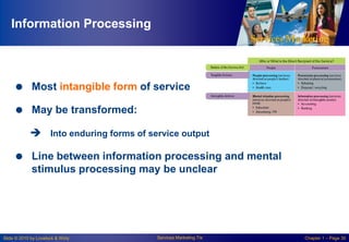 Information Processing

 Most intangible form of service
 May be transformed:
 Into enduring forms of service output

 Line between information processing and mental
stimulus processing may be unclear

Slide © 2010 by Lovelock & Wirtz

Services Marketing 7/e

Chapter 1 – Page 30

 