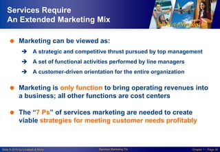 Services Require
An Extended Marketing Mix
 Marketing can be viewed as:
 A strategic and competitive thrust pursued by top management

 A set of functional activities performed by line managers
 A customer-driven orientation for the entire organization

 Marketing is only function to bring operating revenues into
a business; all other functions are cost centers
 The ―7 Ps‖ of services marketing are needed to create
viable strategies for meeting customer needs profitably

Slide © 2010 by Lovelock & Wirtz

Services Marketing 7/e

Chapter 1 – Page 36

 