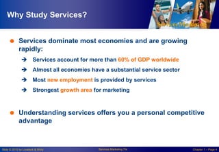 Why Study Services?
 Services dominate most economies and are growing
rapidly:
 Services account for more than 60% of GDP worldwide
 Almost all economies have a substantial service sector
 Most new employment is provided by services
 Strongest growth area for marketing

 Understanding services offers you a personal competitive
advantage

Slide © 2010 by Lovelock & Wirtz

Services Marketing 7/e

Chapter 1 – Page 4

 