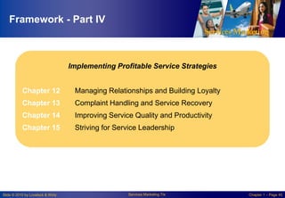 Framework - Part IV

Implementing Profitable Service Strategies
Chapter 12

Managing Relationships and Building Loyalty

Chapter 13

Complaint Handling and Service Recovery

Chapter 14

Improving Service Quality and Productivity

Chapter 15

Striving for Service Leadership

Slide © 2010 by Lovelock & Wirtz

Services Marketing 7/e

Chapter 1 – Page 45

 