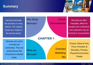 Summary

Services dominate
the economy in many

Services?

Unique

Why Study

Characteristics

Services are often
intangible, difficult to

nations. The majority

visualize and understand,

of jobs are created in

and customers may be

the service sector.

involved in co-production.

CHAPTER 1
Services are a form
Product, Place & Time,

of rental (not

Price, Promotion &

ownership). They are
performances that
bring about a desired

Extended

Services?

Physical Environment,

Mix

result.

Slide © 2010 by Lovelock & Wirtz

Education, Process,

Marketing

What are

Services Marketing 7/e

People

Chapter 1 – Page 46

 