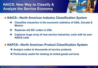 NAICS: New Way to Classify &
Analyze the Service Economy
 NAICS—North American Industry Classification System
 Classifies industries in the economic statistics of USA, Canada &
Mexico
 Replaces old SIC codes in USA
 Captures huge array of new service industries, each with its own
NAICS code

 NAPCS—North American Product Classification System
 Assigns codes to thousands of service products
 Particularly useful for looking at rented goods services

Slide © 2010 by Lovelock & Wirtz

Services Marketing 7/e

Chapter 1 – Page 8

 