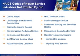 NAICS Codes of Newer Service
Industries Not Profiled By SIC
 Casino Hotels

 HMO Medical Centers

 Continuing Care Retirement
Communities

 Industrial Design Services

 Diagnostic Imaging Centers

 Investment Banking and Securities
Dealing

 Diet and Weight Reducing Centers

 Management Consulting Services

 Environmental Consulting

 Satellite Telecommunications

 Golf Courses, Country Clubs

 Telemarketing Bureaus

 Hazardous Waste Collection

 Temporary Help Services

Slide © 2010 by Lovelock & Wirtz

Services Marketing 7/e

Chapter 1 – Page 9

 